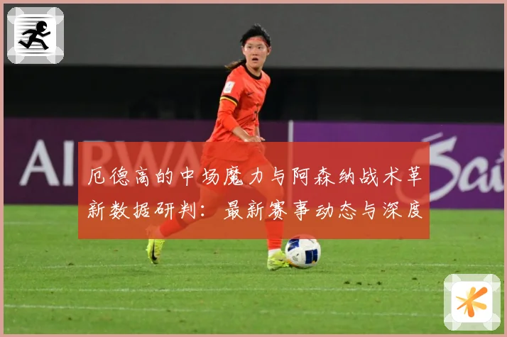 厄德高的中场魔力与阿森纳战术革新数据研判：最新赛事动态与深度分析
