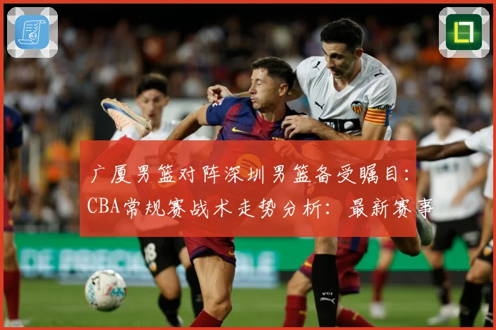 广厦男篮对阵深圳男篮备受瞩目：CBA常规赛战术走势分析：最新赛事动态与深度分析