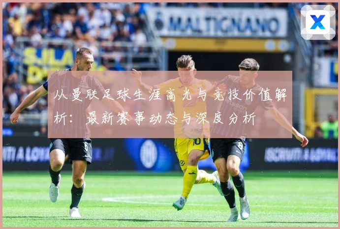 从曼联足球生涯高光与竞技价值解析：最新赛事动态与深度分析
