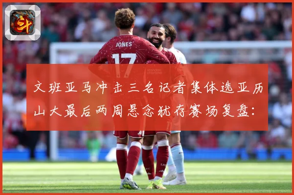 文班亚马冲击三名记者集体选亚历山大最后两周悬念犹存赛场复盘：最新赛事动态与深度分析