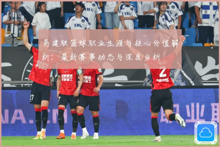 易建联篮球职业生涯与核心价值解析：最新赛事动态与深度分析