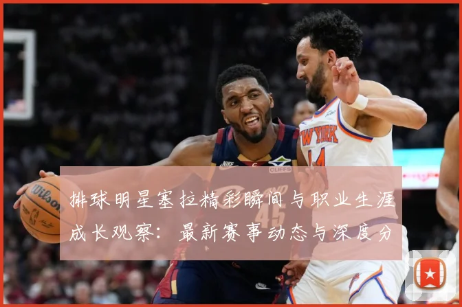 排球明星塞拉精彩瞬间与职业生涯成长观察：最新赛事动态与深度分析