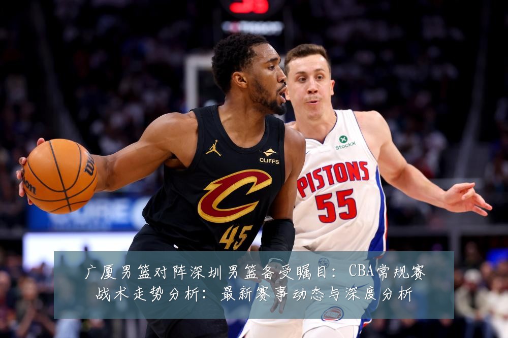 广厦男篮对阵深圳男篮备受瞩目：CBA常规赛战术走势分析：最新赛事动态与深度分析