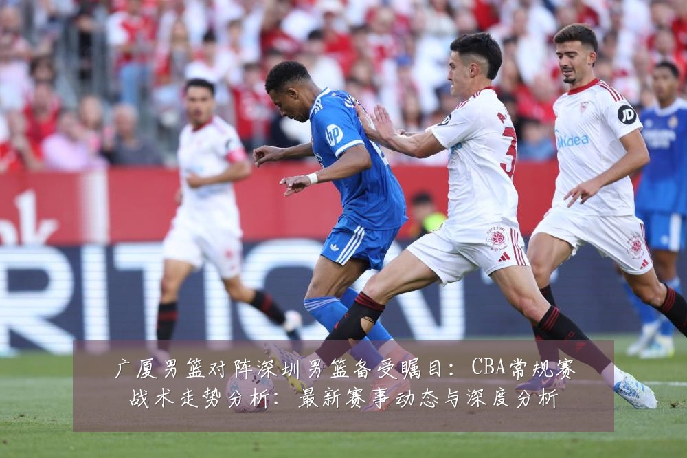 广厦男篮对阵深圳男篮备受瞩目：CBA常规赛战术走势分析：最新赛事动态与深度分析