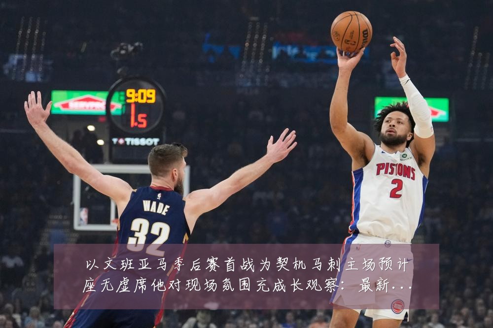 以文班亚马季后赛首战为契机马刺主场预计座无虚席他对现场氛围充成长观察：最新赛事动态与深度分析
